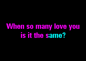 When so many love you

is it the same?