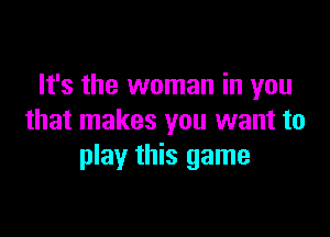 It's the woman in you

that makes you want to
play this game
