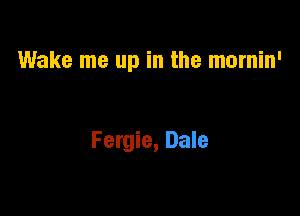 Wake me up in the mornin'

Fergie, Dale