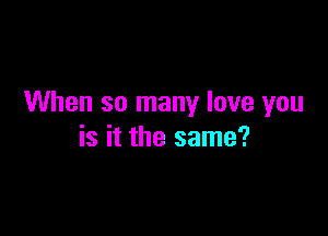 When so many love you

is it the same?