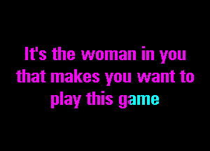 It's the woman in you

that makes you want to
play this game