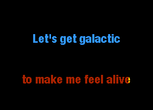 Let's get galactic

to make me feel alive