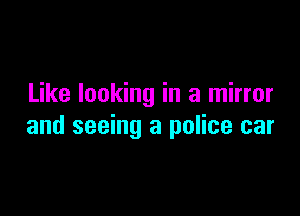 Like looking in a mirror

and seeing a police car