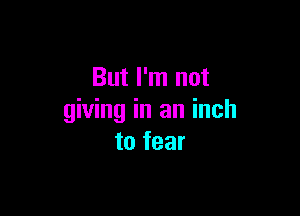 But I'm not

giving in an inch
to fear