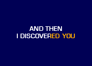 AND THEN

I DISCOVERED YOU