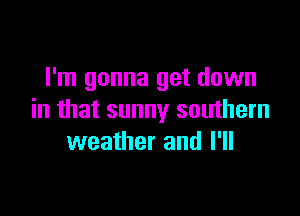 I'm gonna get down

in that sunny southern
weather and I'll