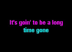 It's goin' to he a long

time gone