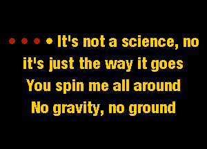 o o o 0 It's not a science, no
it's iust the way it goes

You spin me all around
No gravity, no ground