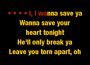 o o o o l, I wanna save ya
Wanna save your

heart tonight
He'll only break ya
Leave you torn apart, oh