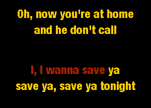 on, now you're at home
and he don't call

I, I wanna save ya
save ya, save ya tonight