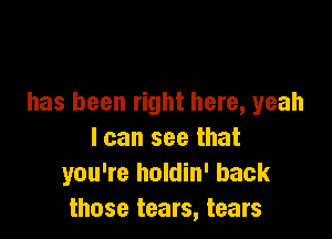 has been right here, yeah

I can see that
you're holdin' back
those tears, tears