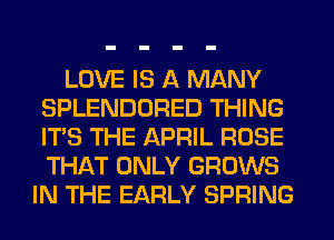 LOVE IS A MANY
SPLENDORED THING
ITS THE APRIL ROSE
THAT ONLY GROWS

IN THE EARLY SPRING