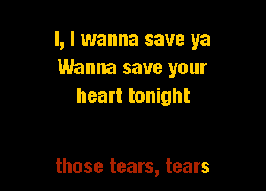l, I wanna save ya
Wanna save your

heart tonight

those tears, tears