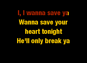 l, I wanna save ya
Wanna save your

heart tonight
He'll only break ya