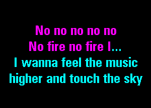 No no no no no
No fire no fire I...

I wanna feel the music
higher and touch the sky