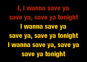 l, I wanna save ya
save ya, save ya tonight
I wanna save ya
save ya, save ya tonight
I wanna save ya, save ya
save ya tonight