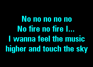 No no no no no
No fire no fire I...

I wanna feel the music
higher and touch the sky