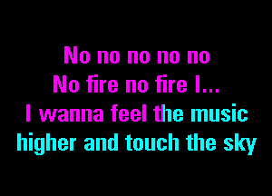 No no no no no
No fire no fire I...

I wanna feel the music
higher and touch the sky