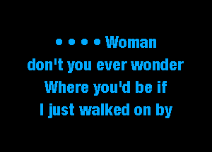 o o 0 0 Woman
don't you ever wonder

Where you'd be if
I just walked on by