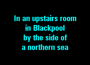 In an upstairs room
in Blackpool

by the side of
a northern sea