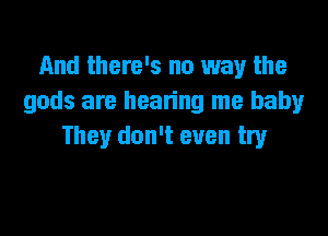 And there's no way the
gods are hearing me baby

They don't even try