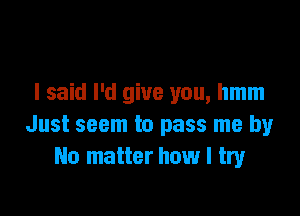 I said I'd give you, hmm

Just seem to pass me by
No matter how I try