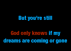 But you're still

God only knows if my
dreams are coming or gone