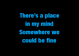 There's a place
in my mind

Somewhere we
could be fine