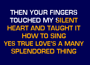 THEN YOUR FINGERS
TOUCHED MY SILENT
HEART AND TAUGHT IT

HOW TO SING
YES TRUE LOVE'S A MANY

SPLENDORED THING