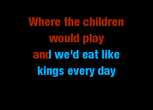 Where the children
would play

and we'd eat like
kings every day