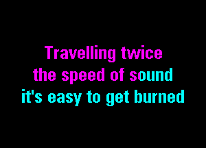 Travelling twice

the speed of sound
it's easy to get burned