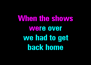 When the shows
were over

we had to get
back home