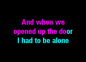 And when we

opened up the door
I had to be alone