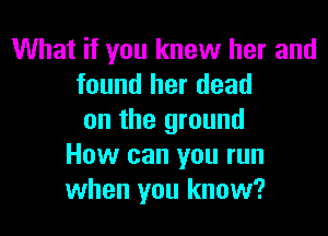 What if you knew her and
found her dead
on the ground
How can you run
when you know?