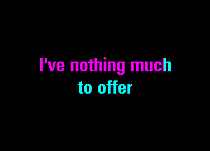 I've nothing much

to offer