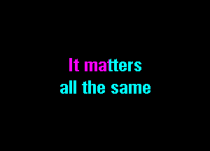 It matters

all the same