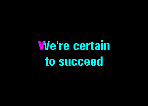 We're certain

to succeed