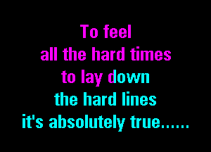 To feel
all the hard times

to lay down
the hard lines
it's absolutely true ......