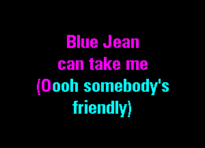 Blue Jean
can take me

(Oooh somehody's
friendly)