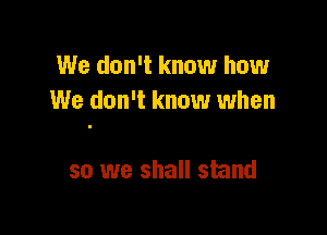 We don't know how
We don't know when

so we shall stand