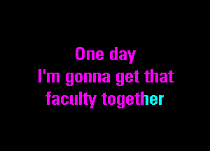 One day

I'm gonna get that
faculty together