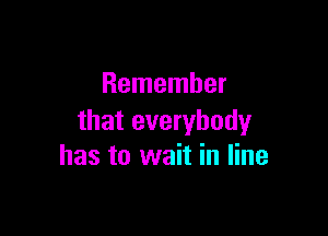 Remember

that everybody
has to wait in line