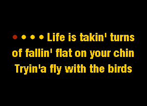 o o o 0 Life is ukin' turns

of fallin' flat on your chin
Tryin'a fly with the birds