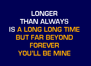 LONGER
THAN ALWAYS
IS A LONG LONG TIME
BUT FAR BEYOND
FOREVER
YOU'LL BE MINE