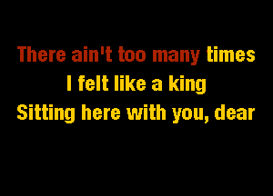 There ain't too many times
I felt like a king

Sitting here with you, dear