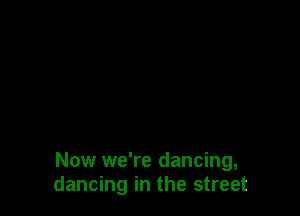 Now we're dancing,
dancing in the street