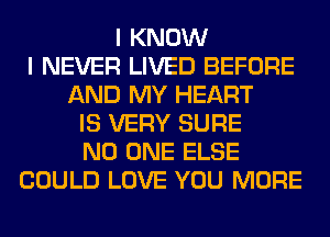 I KNOW
I NEVER LIVED BEFORE
AND MY HEART
IS VERY SURE
NO ONE ELSE
COULD LOVE YOU MORE