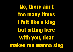 No, there ain't
too many times
I felt like a king

but sitting here
with you, dear
makes me wanna sing