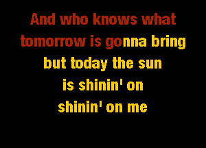 And who knows what
tomorrow is gonna bring
but today the sun
is shinin' on
shinin' on me