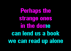 Perhaps the
strange ones

in the dome
can lend us a book
we can read up alone